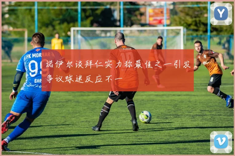 诺伊尔谈拜仁实力称最佳之一引发争议球迷反应不一