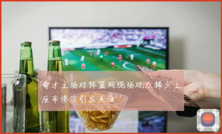 奇才主场对阵篮网现场观众稀少上座率惨淡引发关注