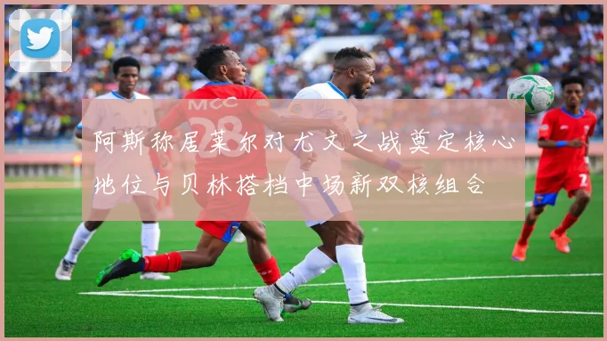 阿斯称居莱尔对尤文之战奠定核心地位与贝林搭档中场新双核组合