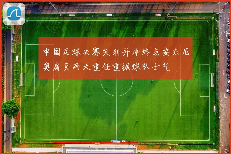 中国足球决赛失利并非终点安东尼奥肩负两大重任重振球队士气