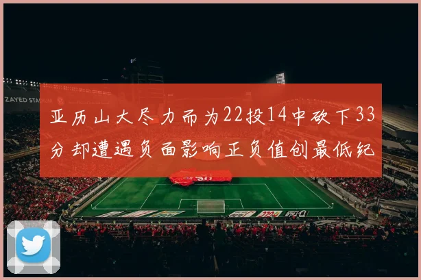 亚历山大尽力而为22投14中砍下33分却遭遇负面影响正负值创最低纪录