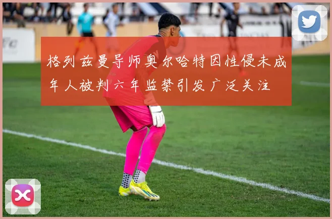 格列兹曼导师奥尔哈特因性侵未成年人被判六年监禁引发广泛关注