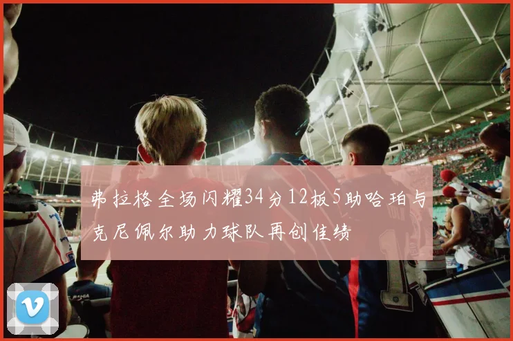 弗拉格全场闪耀34分12板5助哈珀与克尼佩尔助力球队再创佳绩