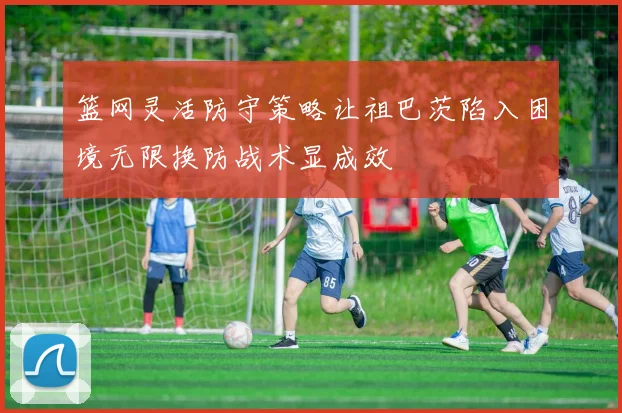 篮网灵活防守策略让祖巴茨陷入困境无限换防战术显成效