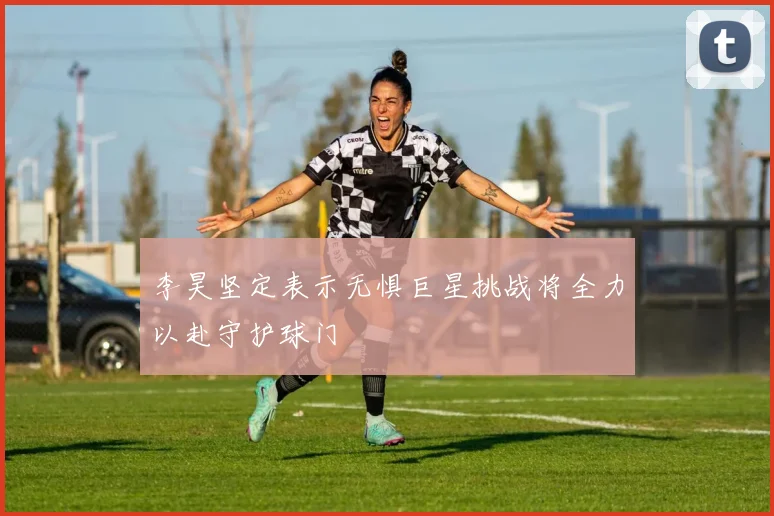 李昊坚定表示无惧巨星挑战将全力以赴守护球门