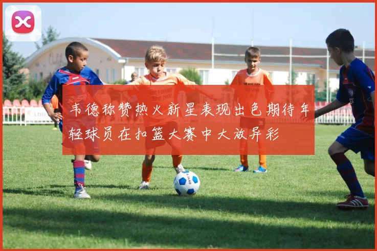 韦德称赞热火新星表现出色期待年轻球员在扣篮大赛中大放异彩