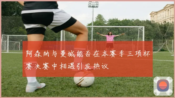 阿森纳与曼城能否在本赛季三项杯赛决赛中相遇引发热议
