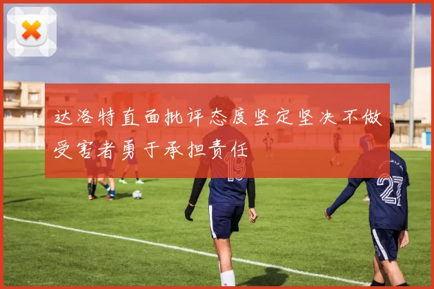 达洛特直面批评态度坚定坚决不做受害者勇于承担责任