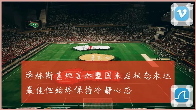 泽林斯基坦言加盟国米后状态未达最佳但始终保持冷静心态