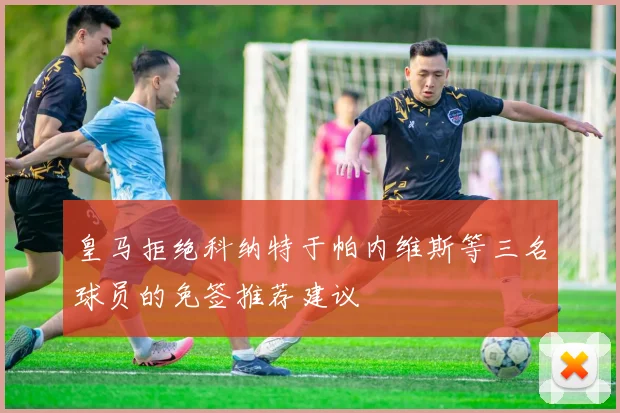 皇马拒绝科纳特于帕内维斯等三名球员的免签推荐建议