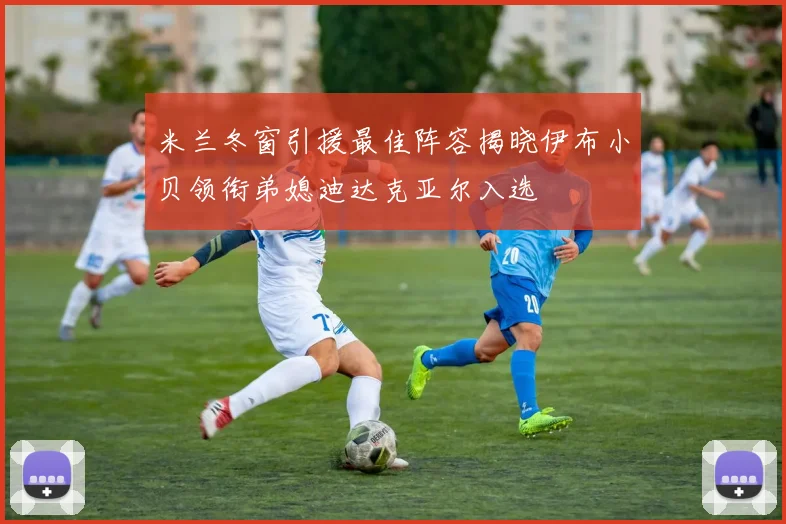 米兰冬窗引援最佳阵容揭晓伊布小贝领衔弟媳迪达克亚尔入选