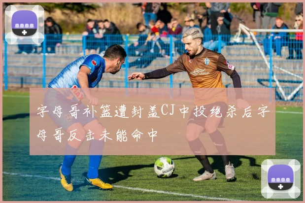 字母哥补篮遭封盖CJ中投绝杀后字母哥反击未能命中