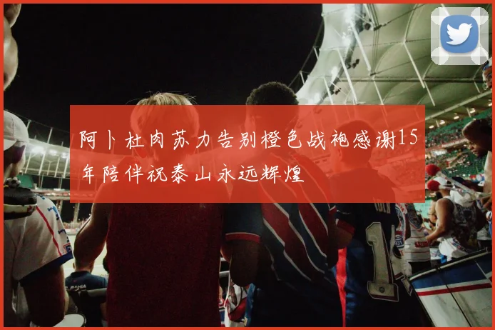 阿卜杜肉苏力告别橙色战袍感谢15年陪伴祝泰山永远辉煌