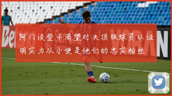 阿门谈登卡渴望对决顶级球员以证明实力从小便是他们的忠实粉丝