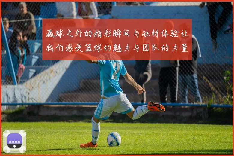 赢球之外的精彩瞬间与独特体验让我们感受篮球的魅力与团队的力量