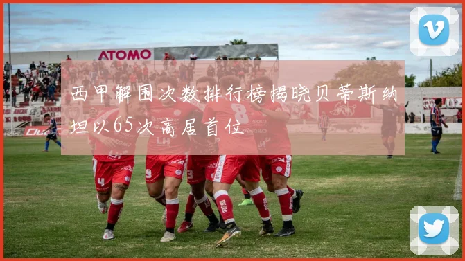 西甲解围次数排行榜揭晓贝蒂斯纳坦以65次高居首位