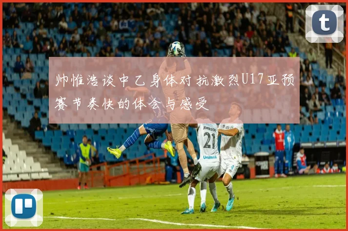 帅惟浩谈中乙身体对抗激烈U17亚预赛节奏快的体会与感受