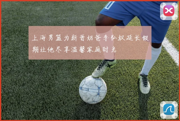 上海男篮为新晋奶爸李弘权延长假期让他尽享温馨家庭时光