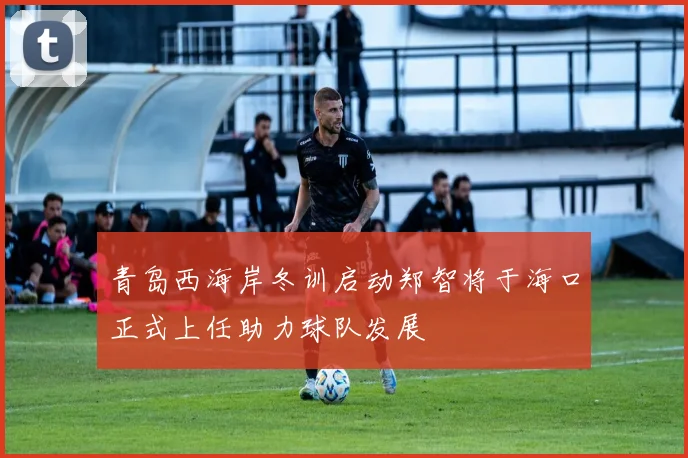 青岛西海岸冬训启动郑智将于海口正式上任助力球队发展