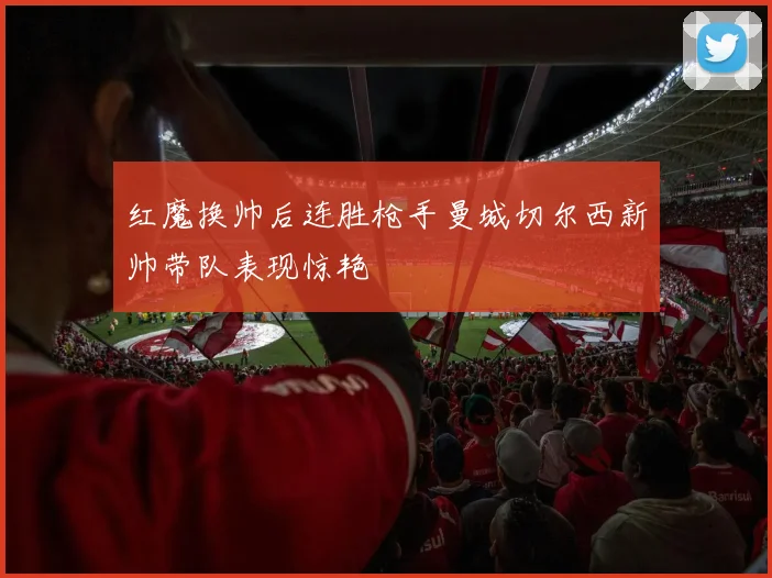 红魔换帅后连胜枪手曼城切尔西新帅带队表现惊艳