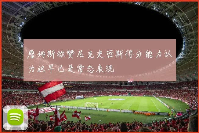 詹姆斯称赞尼克史密斯得分能力认为这早已是常态表现