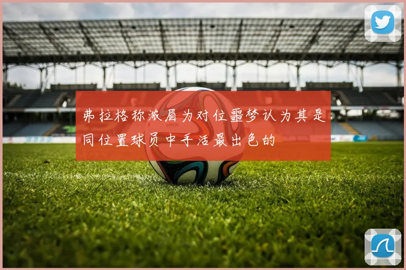 弗拉格称浓眉为对位噩梦认为其是同位置球员中手活最出色的