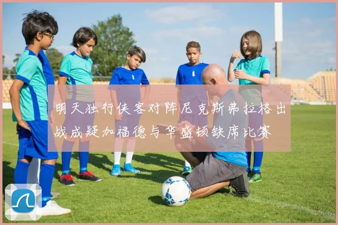 明天独行侠客对阵尼克斯弗拉格出战成疑加福德与华盛顿缺席比赛