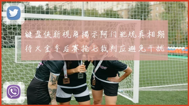 键盘侠新视角揭示阿门犯规真相期待火金季后赛抢七裁判应避免干扰比赛