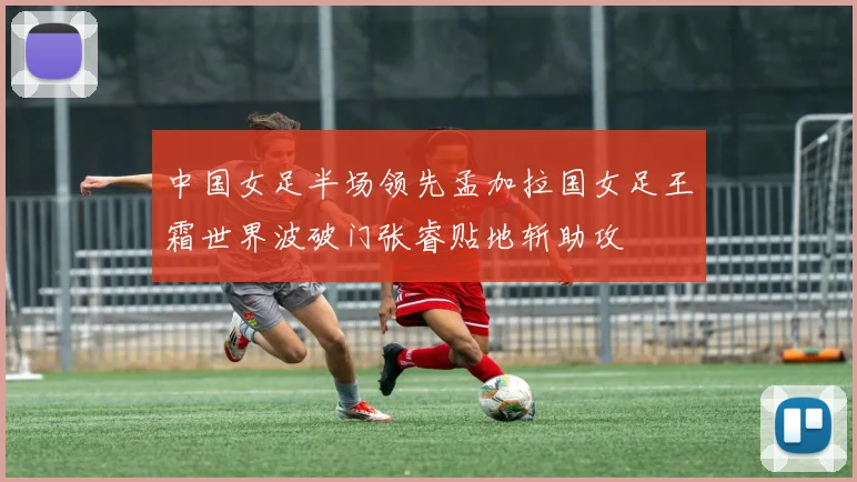 中国女足半场领先孟加拉国女足王霜世界波破门张睿贴地斩助攻