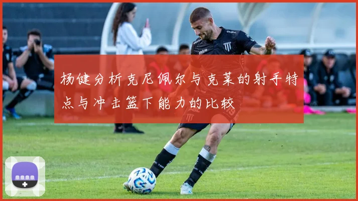 杨健分析克尼佩尔与克莱的射手特点与冲击篮下能力的比较