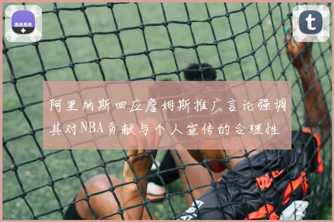 阿里纳斯回应詹姆斯推广言论强调其对NBA贡献与个人宣传的合理性