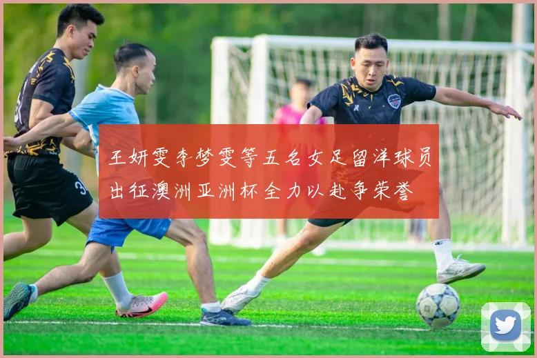 王妍雯李梦雯等五名女足留洋球员出征澳洲亚洲杯全力以赴争荣誉