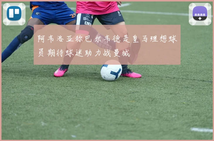 阿韦洛亚称巴尔韦德是皇马理想球员期待球迷助力战曼城