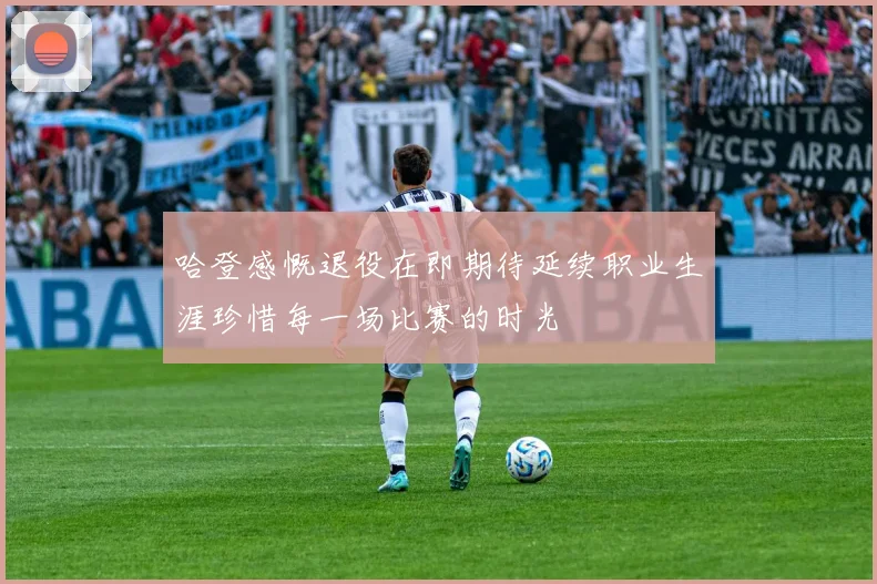 哈登感慨退役在即期待延续职业生涯珍惜每一场比赛的时光