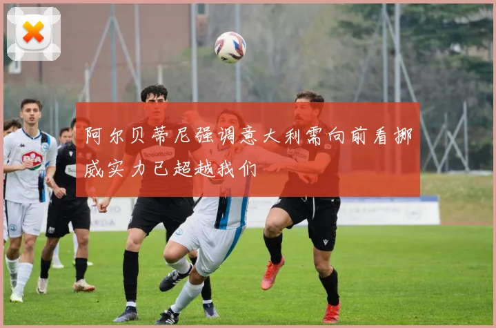 阿尔贝蒂尼强调意大利需向前看挪威实力已超越我们