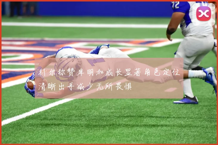 科尔称赞库明加成长显著角色定位清晰出手减少无所畏惧
